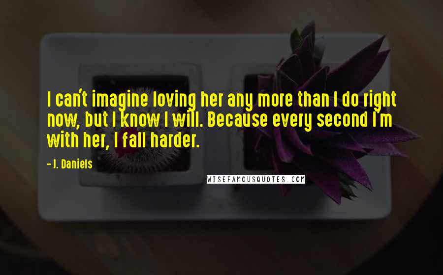 J. Daniels Quotes: I can't imagine loving her any more than I do right now, but I know I will. Because every second I'm with her, I fall harder.