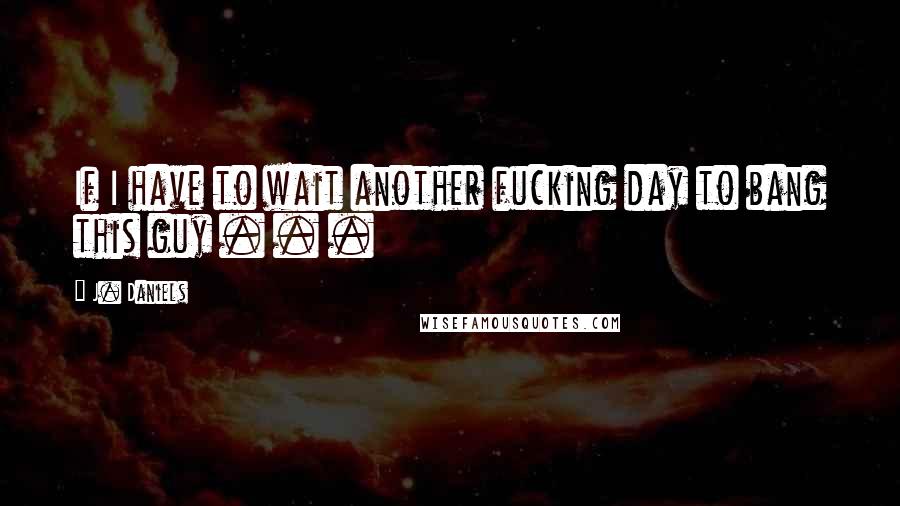 J. Daniels Quotes: If I have to wait another fucking day to bang this guy . . .