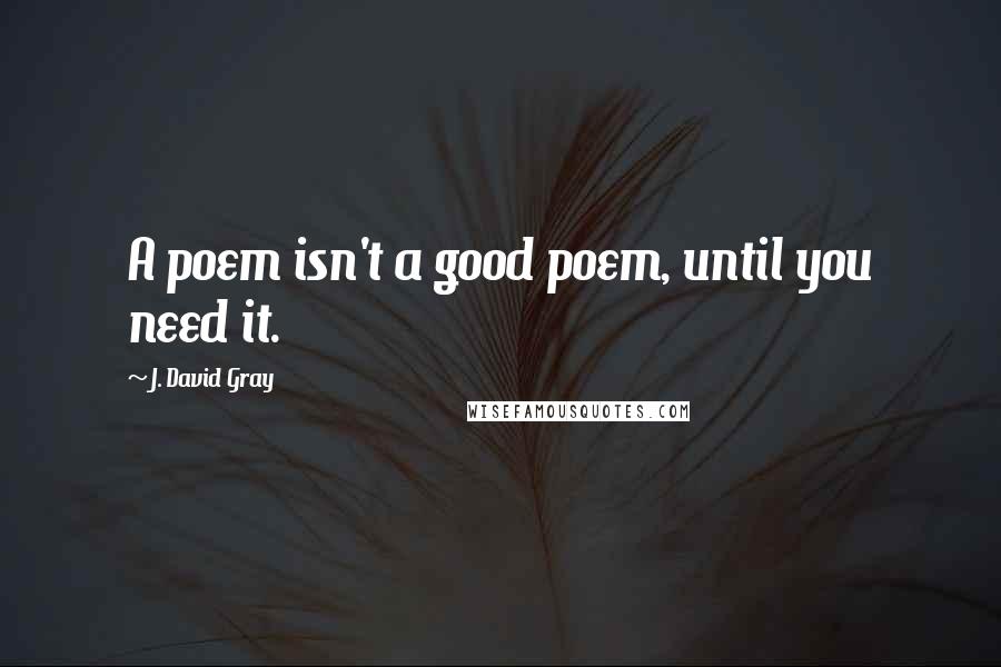 J. David Gray Quotes: A poem isn't a good poem, until you need it.