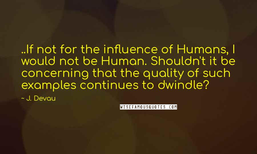 J. Devau Quotes: ..If not for the influence of Humans, I would not be Human. Shouldn't it be concerning that the quality of such examples continues to dwindle?