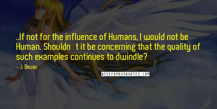 J. Devau Quotes: ..If not for the influence of Humans, I would not be Human. Shouldn't it be concerning that the quality of such examples continues to dwindle?