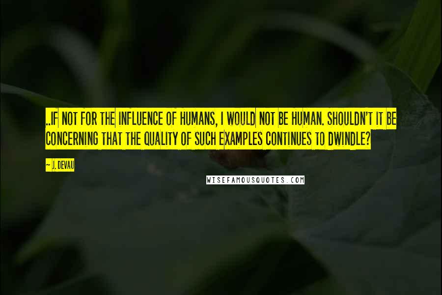 J. Devau Quotes: ..If not for the influence of Humans, I would not be Human. Shouldn't it be concerning that the quality of such examples continues to dwindle?