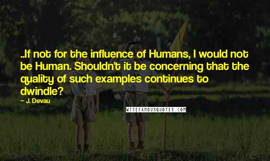 J. Devau Quotes: ..If not for the influence of Humans, I would not be Human. Shouldn't it be concerning that the quality of such examples continues to dwindle?