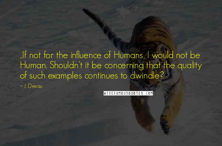 J. Devau Quotes: ..If not for the influence of Humans, I would not be Human. Shouldn't it be concerning that the quality of such examples continues to dwindle?