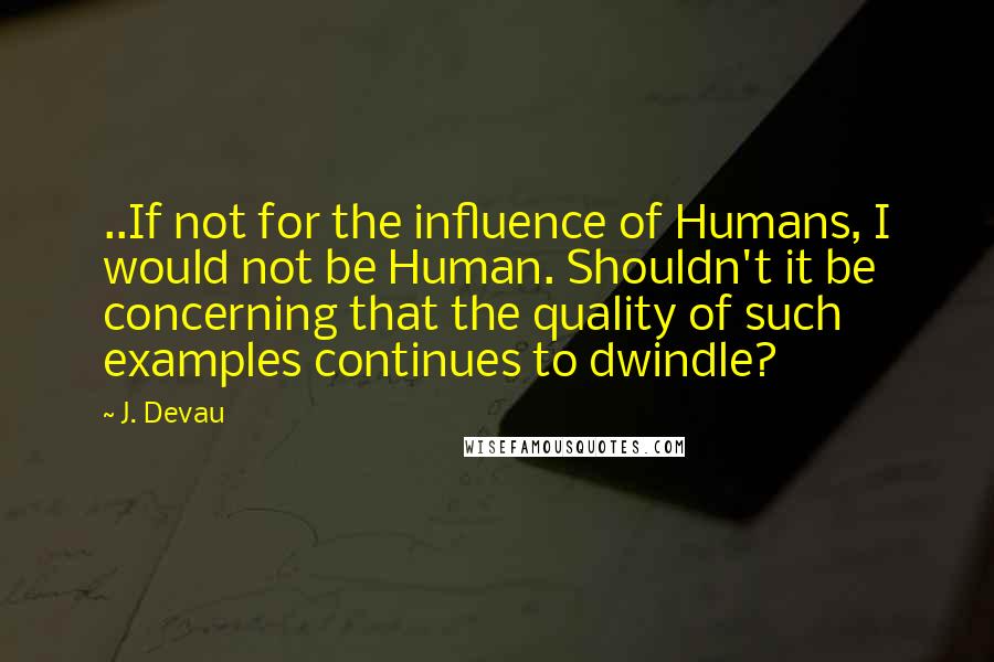 J. Devau Quotes: ..If not for the influence of Humans, I would not be Human. Shouldn't it be concerning that the quality of such examples continues to dwindle?