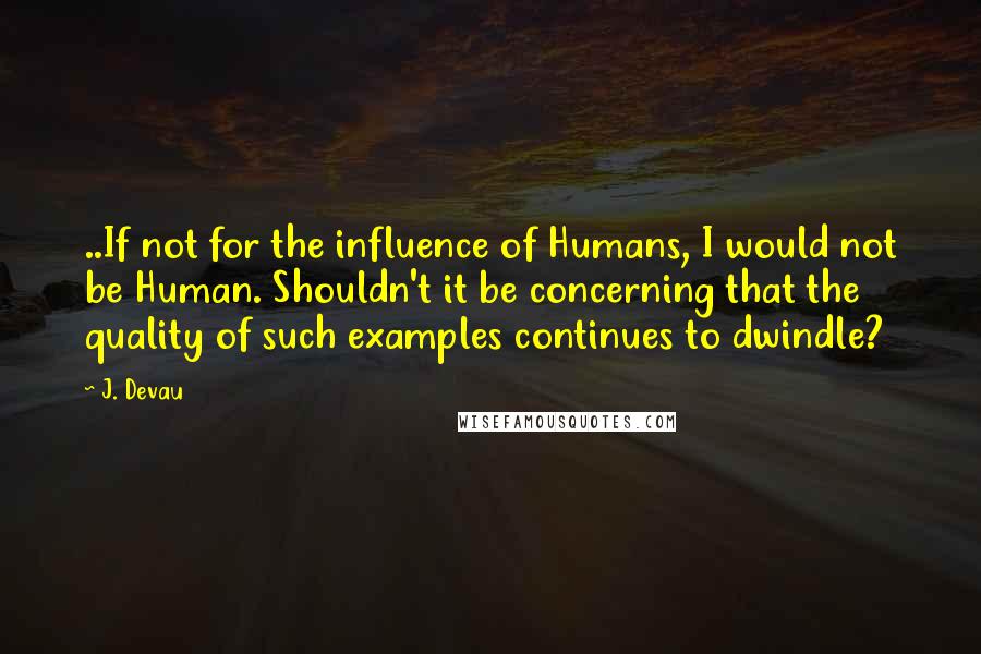 J. Devau Quotes: ..If not for the influence of Humans, I would not be Human. Shouldn't it be concerning that the quality of such examples continues to dwindle?