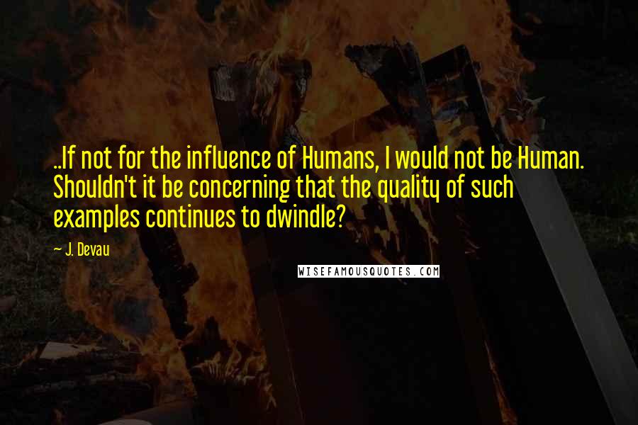 J. Devau Quotes: ..If not for the influence of Humans, I would not be Human. Shouldn't it be concerning that the quality of such examples continues to dwindle?