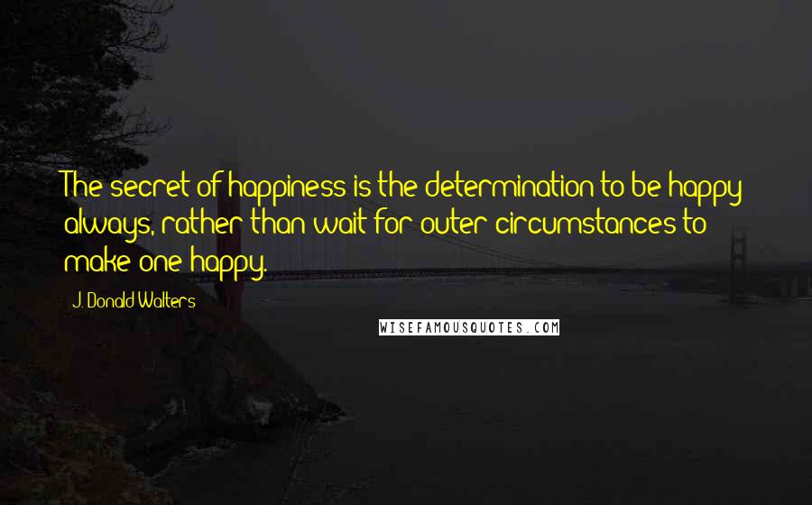 J. Donald Walters Quotes: The secret of happiness is the determination to be happy always, rather than wait for outer circumstances to make one happy.