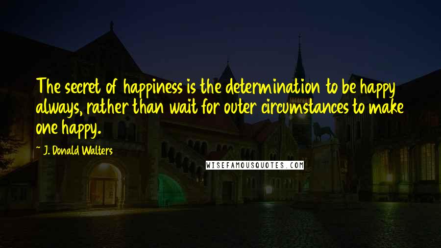 J. Donald Walters Quotes: The secret of happiness is the determination to be happy always, rather than wait for outer circumstances to make one happy.