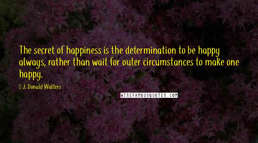 J. Donald Walters Quotes: The secret of happiness is the determination to be happy always, rather than wait for outer circumstances to make one happy.