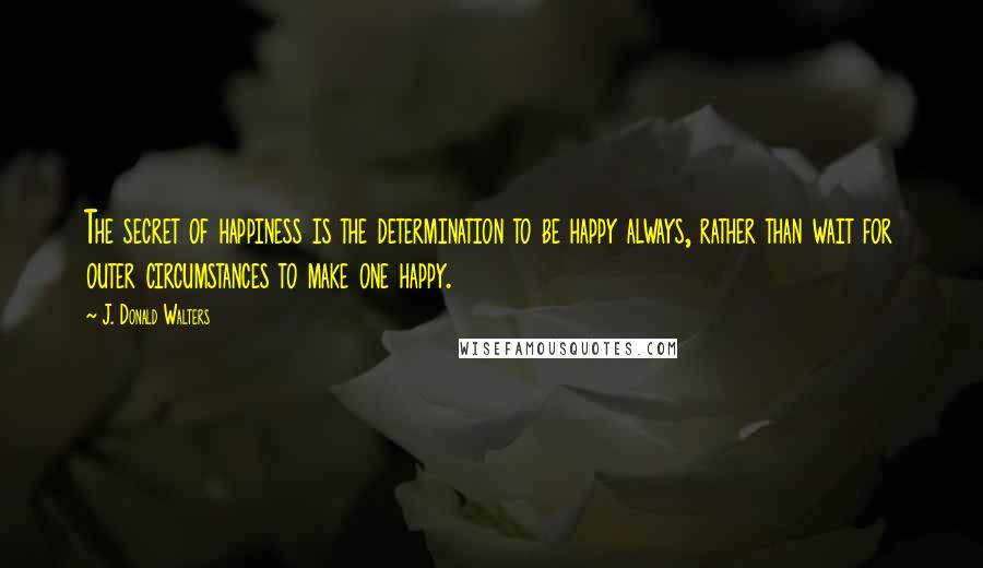 J. Donald Walters Quotes: The secret of happiness is the determination to be happy always, rather than wait for outer circumstances to make one happy.