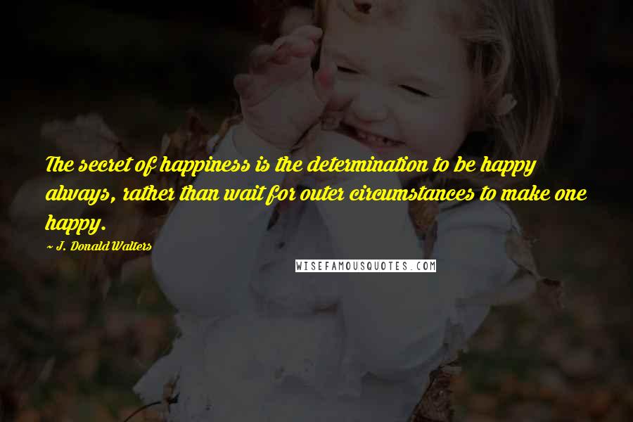 J. Donald Walters Quotes: The secret of happiness is the determination to be happy always, rather than wait for outer circumstances to make one happy.