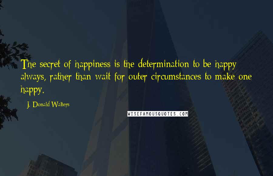 J. Donald Walters Quotes: The secret of happiness is the determination to be happy always, rather than wait for outer circumstances to make one happy.