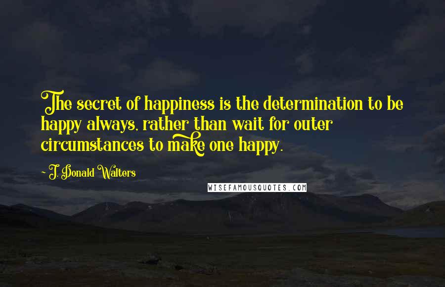 J. Donald Walters Quotes: The secret of happiness is the determination to be happy always, rather than wait for outer circumstances to make one happy.