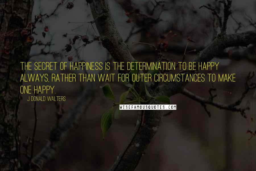 J. Donald Walters Quotes: The secret of happiness is the determination to be happy always, rather than wait for outer circumstances to make one happy.