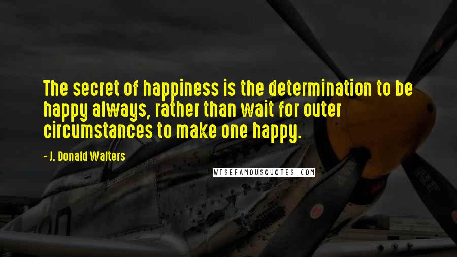 J. Donald Walters Quotes: The secret of happiness is the determination to be happy always, rather than wait for outer circumstances to make one happy.