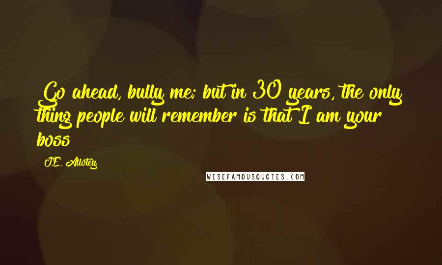 J.E. Allotey Quotes: Go ahead, bully me; but in 30 years, the only thing people will remember is that I am your boss