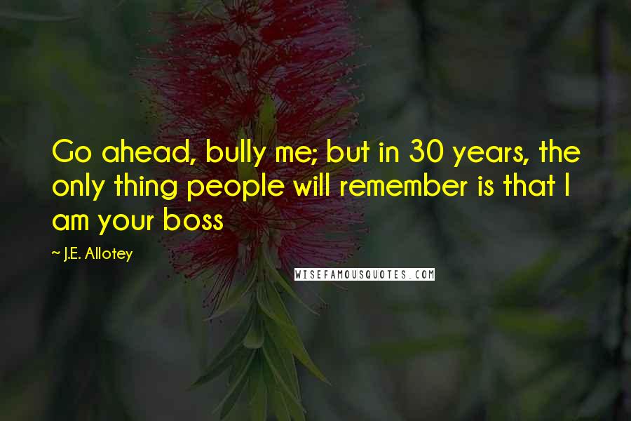 J.E. Allotey Quotes: Go ahead, bully me; but in 30 years, the only thing people will remember is that I am your boss