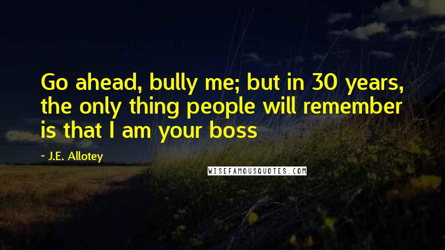 J.E. Allotey Quotes: Go ahead, bully me; but in 30 years, the only thing people will remember is that I am your boss