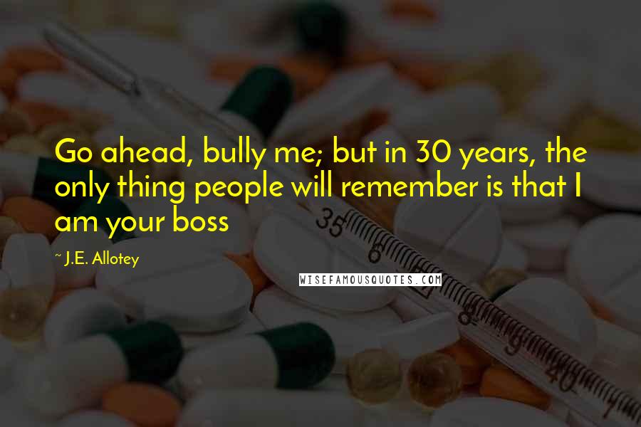 J.E. Allotey Quotes: Go ahead, bully me; but in 30 years, the only thing people will remember is that I am your boss