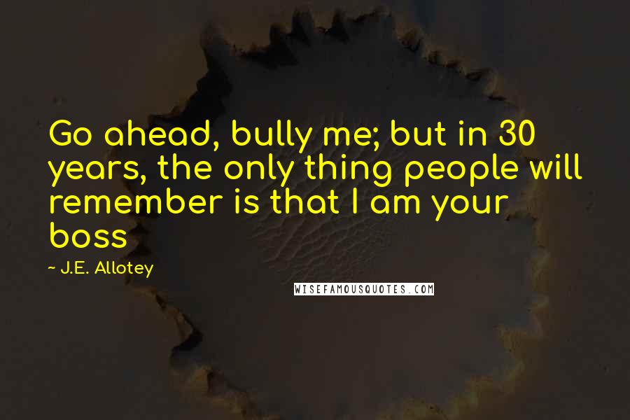 J.E. Allotey Quotes: Go ahead, bully me; but in 30 years, the only thing people will remember is that I am your boss