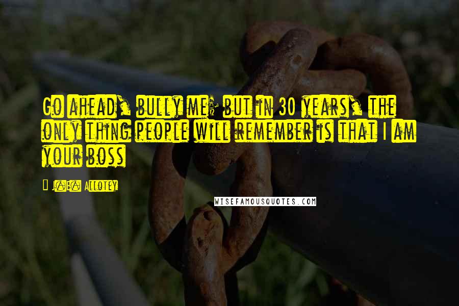 J.E. Allotey Quotes: Go ahead, bully me; but in 30 years, the only thing people will remember is that I am your boss