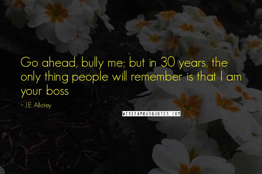 J.E. Allotey Quotes: Go ahead, bully me; but in 30 years, the only thing people will remember is that I am your boss