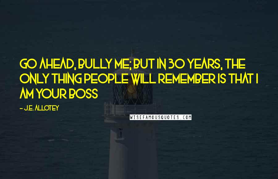 J.E. Allotey Quotes: Go ahead, bully me; but in 30 years, the only thing people will remember is that I am your boss