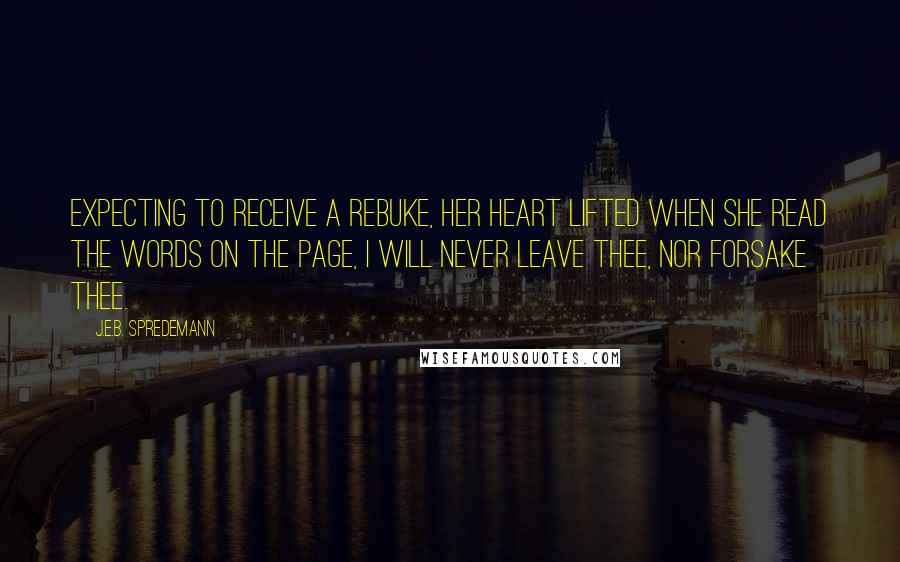 J.E.B. Spredemann Quotes: Expecting to receive a rebuke, her heart lifted when she read the words on the page, I will never leave thee, nor forsake thee.