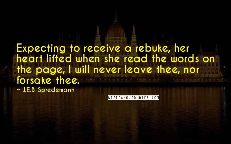 J.E.B. Spredemann Quotes: Expecting to receive a rebuke, her heart lifted when she read the words on the page, I will never leave thee, nor forsake thee.