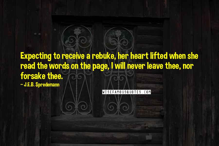 J.E.B. Spredemann Quotes: Expecting to receive a rebuke, her heart lifted when she read the words on the page, I will never leave thee, nor forsake thee.