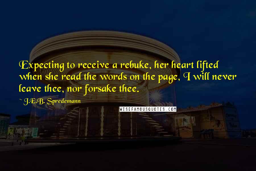 J.E.B. Spredemann Quotes: Expecting to receive a rebuke, her heart lifted when she read the words on the page, I will never leave thee, nor forsake thee.