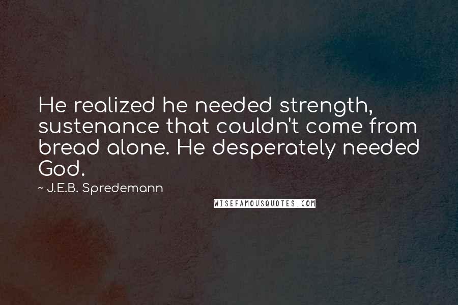 J.E.B. Spredemann Quotes: He realized he needed strength, sustenance that couldn't come from bread alone. He desperately needed God.