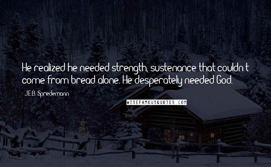 J.E.B. Spredemann Quotes: He realized he needed strength, sustenance that couldn't come from bread alone. He desperately needed God.