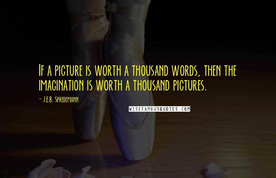 J.E.B. Spredemann Quotes: If a picture is worth a thousand words, then the imagination is worth a thousand pictures.