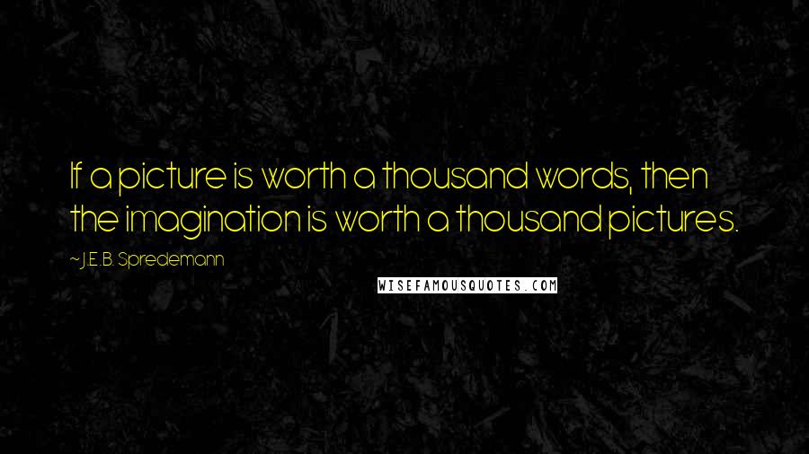 J.E.B. Spredemann Quotes: If a picture is worth a thousand words, then the imagination is worth a thousand pictures.