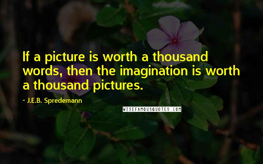 J.E.B. Spredemann Quotes: If a picture is worth a thousand words, then the imagination is worth a thousand pictures.