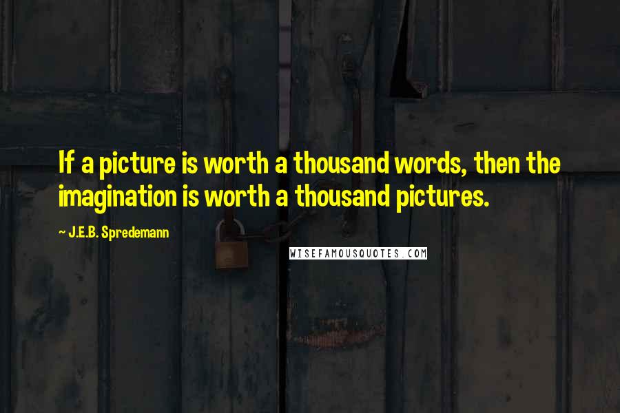 J.E.B. Spredemann Quotes: If a picture is worth a thousand words, then the imagination is worth a thousand pictures.