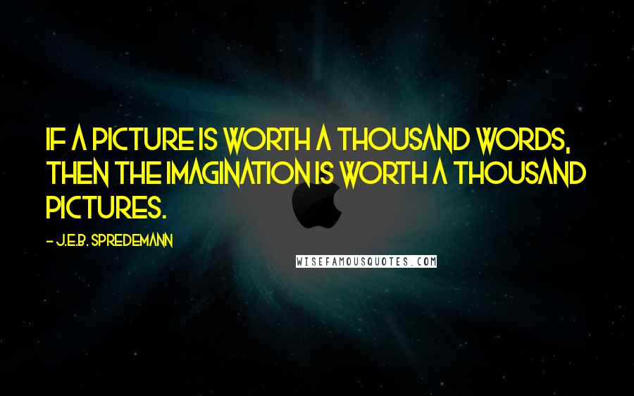 J.E.B. Spredemann Quotes: If a picture is worth a thousand words, then the imagination is worth a thousand pictures.