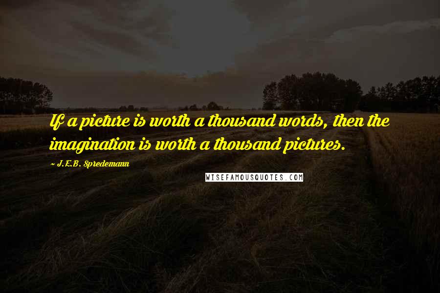 J.E.B. Spredemann Quotes: If a picture is worth a thousand words, then the imagination is worth a thousand pictures.