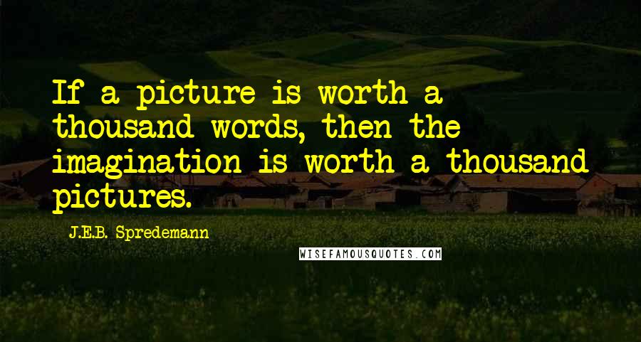 J.E.B. Spredemann Quotes: If a picture is worth a thousand words, then the imagination is worth a thousand pictures.