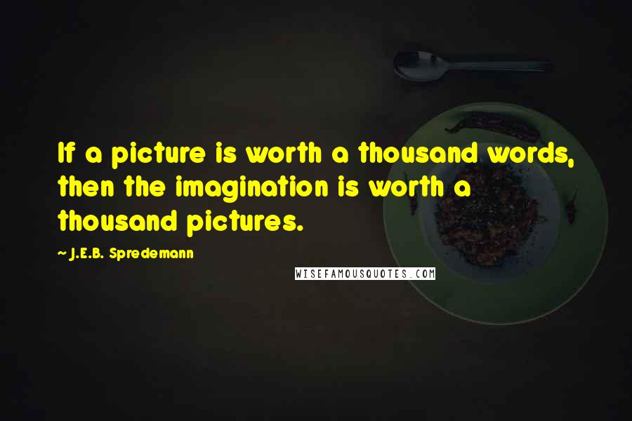J.E.B. Spredemann Quotes: If a picture is worth a thousand words, then the imagination is worth a thousand pictures.