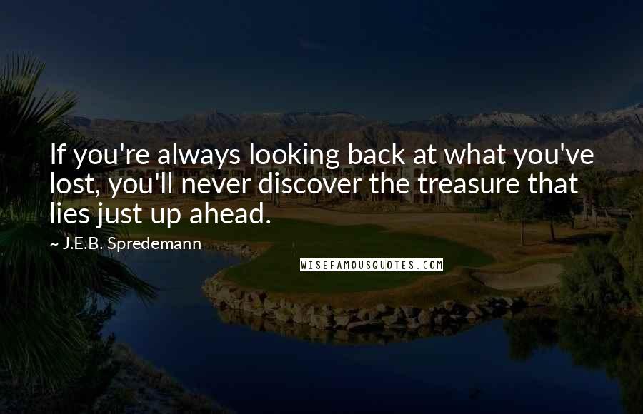 J.E.B. Spredemann Quotes: If you're always looking back at what you've lost, you'll never discover the treasure that lies just up ahead.