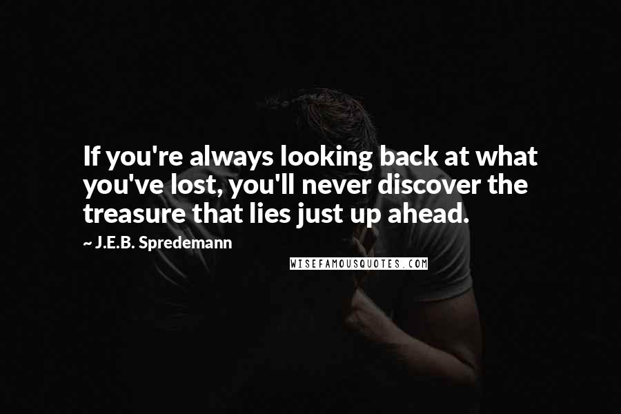 J.E.B. Spredemann Quotes: If you're always looking back at what you've lost, you'll never discover the treasure that lies just up ahead.