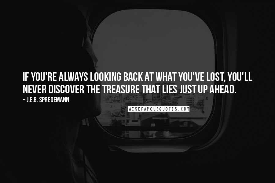 J.E.B. Spredemann Quotes: If you're always looking back at what you've lost, you'll never discover the treasure that lies just up ahead.