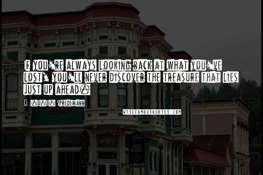 J.E.B. Spredemann Quotes: If you're always looking back at what you've lost, you'll never discover the treasure that lies just up ahead.