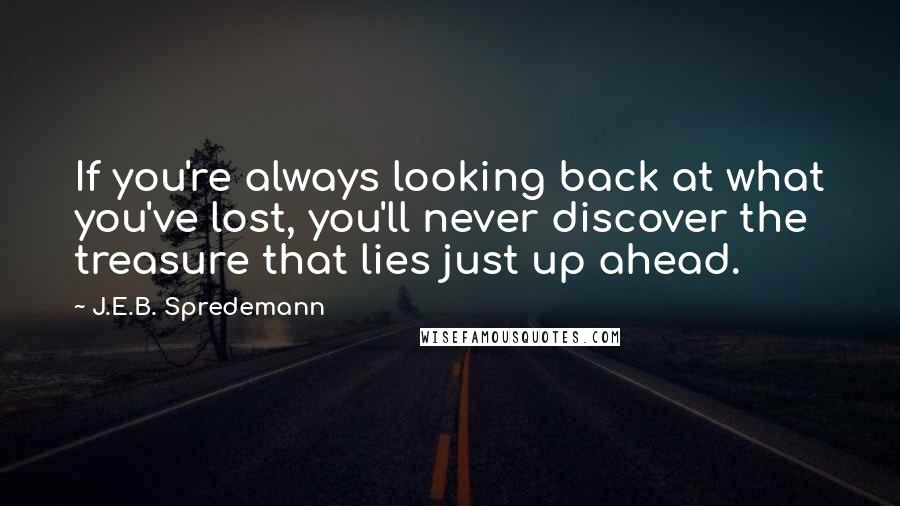 J.E.B. Spredemann Quotes: If you're always looking back at what you've lost, you'll never discover the treasure that lies just up ahead.