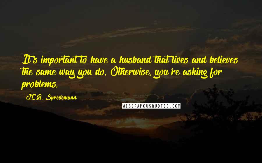 J.E.B. Spredemann Quotes: It's important to have a husband that lives and believes the same way you do. Otherwise, you're asking for problems.