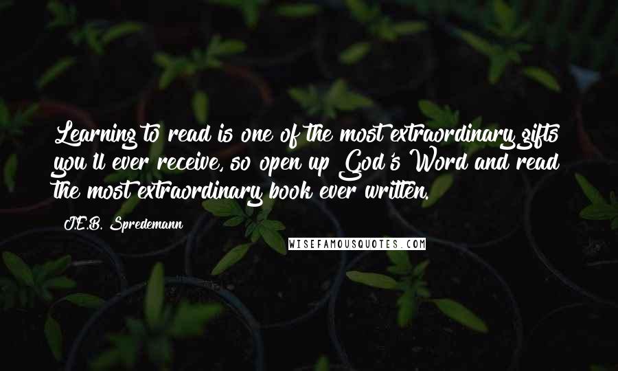 J.E.B. Spredemann Quotes: Learning to read is one of the most extraordinary gifts you'll ever receive, so open up God's Word and read the most extraordinary book ever written.