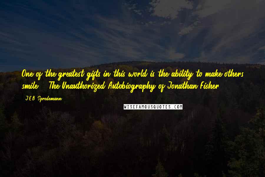 J.E.B. Spredemann Quotes: One of the greatest gifts in this world is the ability to make others smile. - The Unauthorized Autobiography of Jonathan Fisher